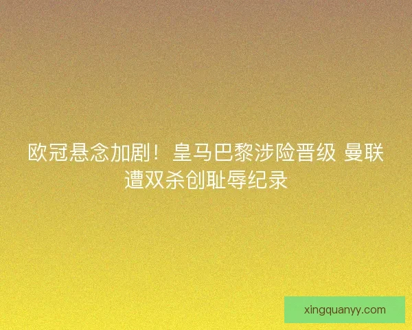 欧冠悬念加剧！皇马巴黎涉险晋级 曼联遭双杀创耻辱纪录