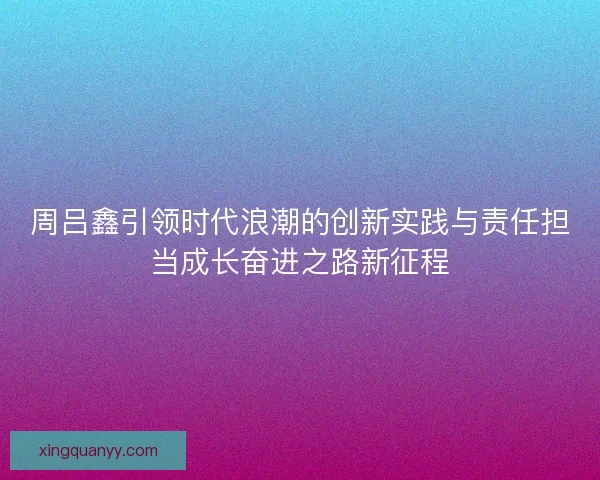 周吕鑫引领时代浪潮的创新实践与责任担当成长奋进之路新征程